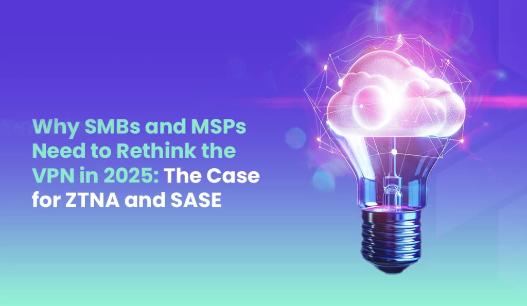 Why SMBs and MSPs Need to Rethink the VPN in 2025 The Case for ZTNA and SASE