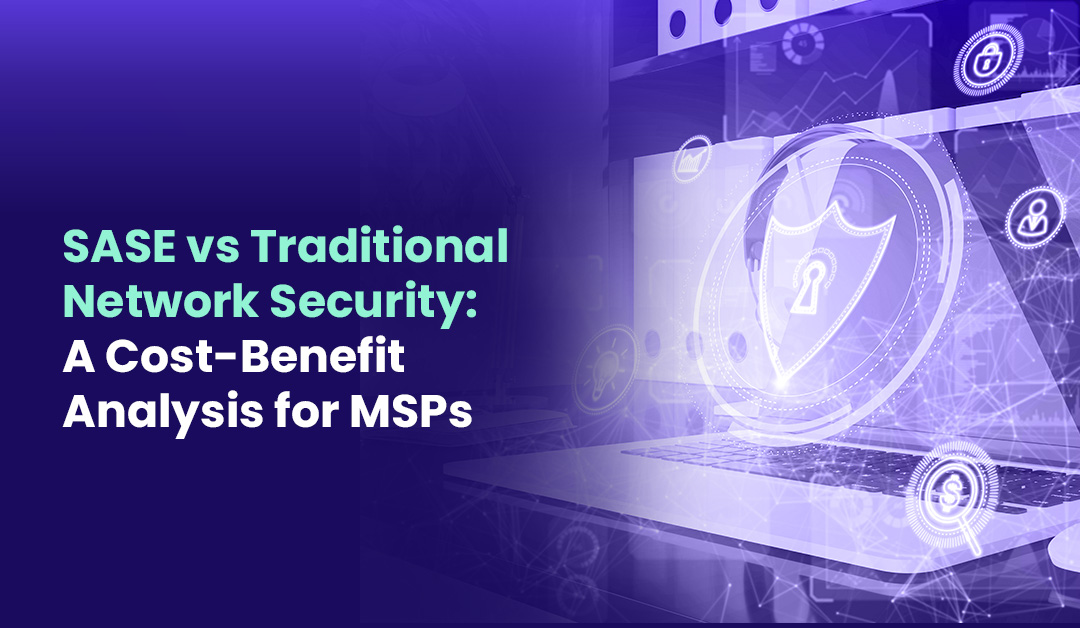 SASE vs Traditional Network Security A Cost Benefit Analysis for MSPs